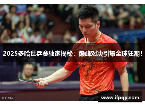 2025多哈世乒赛独家揭秘：巅峰对决引爆全球狂潮！