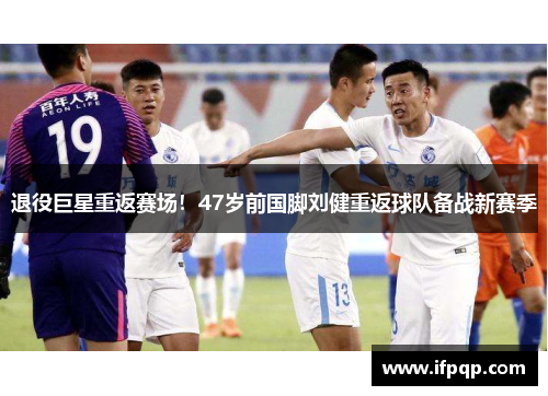 退役巨星重返赛场！47岁前国脚刘健重返球队备战新赛季
